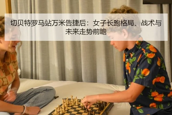 切贝特罗马站万米告捷后：女子长跑格局、战术与未来走势前瞻